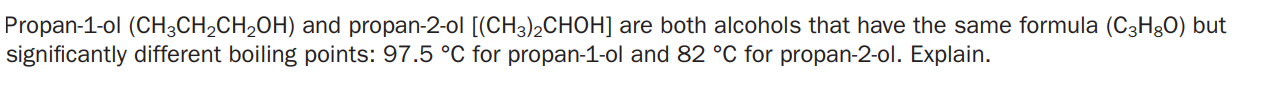 Propan-1-ol (CH3CH2CH2OH) and propan-2-ol [(CH3)2CHOH] are both alcohols that have the same formula (C3Hg0) but
significantly different boiling points: 97.5 °C for propan-1-ol and 82 °C for propan-2-ol. Explain.
