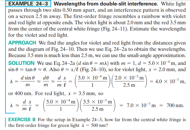 EXAMPLE 24–3 Wavelengths from double-slit interference. White light
passes through two slits 0.50 mm apart, and an interference pattern is observed
on a screen 2.5 m away. The first-order fringe resembles a rainbow with violet
and red light at opposite ends. The violet light is about 2.0 mm and the red 3.5 mm
from the center of the central white fringe (Fig. 24–11). Estimate the wavelengths
for the violet and red light.
APPROACH We find the angles for violet and red light from the distances given
and the diagram of Fig. 24–10. Then we use Eq. 24–2a to obtain the wavelengths.
Because 3.5 mm is much less than 2.5 m, we can use the small-angle approximation.
SOLUTION We use Eq. 24–2a (d sin 0 = m)) with m = 1, d = 5.0×10¬ª m, and
sin 0 = tan 0 = 0. Also 0 ~ x/l (Fig. 24–10), so for violet light, x = 2.0 mm, and
5.0 x 10-4 m
d sin 0
de
d x
2.0 × 10-³ m
= 4.0 × 10-7 m,
m
m
m l
1
2.5 m
or 400 nm. For red light, x = 3.5 mm, so
d x
5.0 × 10¬ª m
3.5 × 10-³ m
= 7.0 × 10-7 m = 700 nm.
|
1
2.5 m
EXERCISE B For the setup in Example 24–3, how far from the central white fringe is
the first-order fringe for green light A
500 nm?
