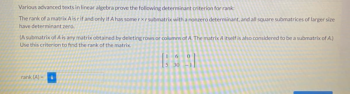 Various advanced texts in linear algebra prove the following determinant criterion for rank:
The rank of a matrix A is r if and only if A has some r × r submatrix with a nonzero determinant, and all square submatrices of larger size
have determinant zero.
(A submatrix of A is any matrix obtained by deleting rows or columns of A. The matrix A itself is also considered to be a submatrix of A.)
Use this criterion to find the rank of the matrix.
16
5 30 -1
rank (A) =
