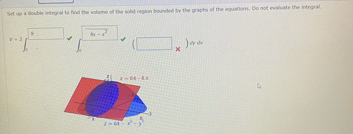 Set up a double integral to find the volume of the solid region bounded by the graphs of the equations. Do not evaluate the integral.
8.
V = 2
8x
z = 64 – 8 x
z = 64 - x -
