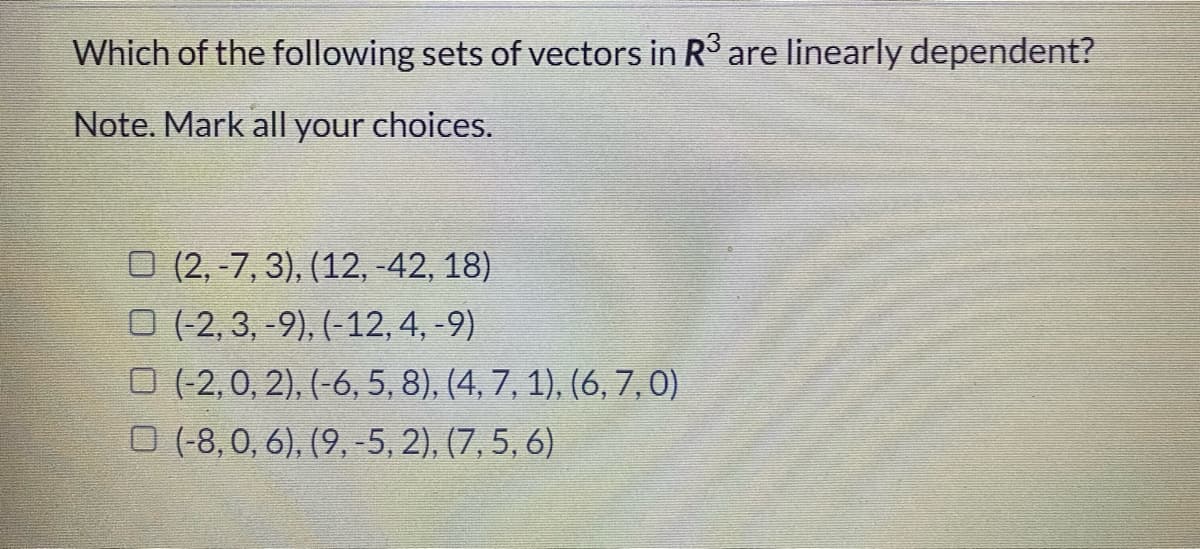 Which of the following sets of vectors in R are linearly dependent?
Note. Mark all your choices.
O (2, -7, 3), (12, -42, 18)
O (2, 3, -9), (-12, 4, -9)
O (2,0, 2), (-6, 5, 8), (4, 7, 1), (6, 7,0)
O (-8, 0, 6), (9, -5, 2), (7, 5, 6)
