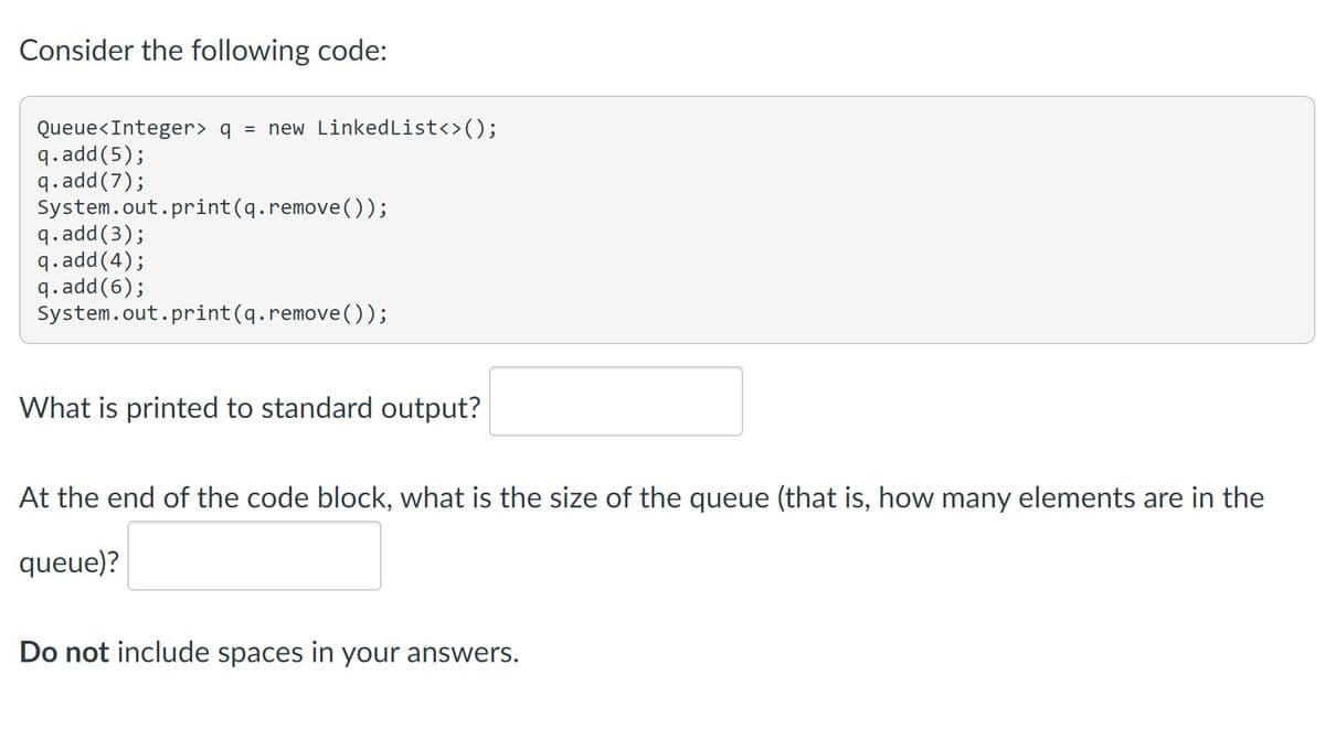 Consider the following code:
Queue<Integer> q = new LinkedList<>();
q.add(5);
q.add(7);
System.out.print(q.remove());
q.add(3);
q.add(4);
q.add(6);
System.out.print(q.remove());
What is printed to standard output?
At the end of the code block, what is the size of the queue (that is, how many elements are in the
queue)?
Do not include spaces in your answers.