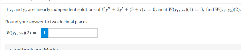 If y, and y₂ are linearly independent solutions of t²y" + 2y + (3 + t)y = 0 and if W(y₁, y₂)(1) = 3, find W(y₁, y2)(2).
Round your answer to two decimal places.
W(y1, y2)(2) =
eTextbook and Media