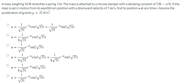 A mass weighing 16 lb stretches a spring 3 in. The mass is attached to a viscous damper with a damping constant of 2 lb-s/ft. If the
mass is set in motion from its equilibrium position with a downward velocity of 3 in/s, find its position u at any time 1. Assume the
acceleration of gravity g = 32 ft/s².
-21 cos2√311+-
√31°
-21 sin2√31t
√31
-2¹ cos2√31t
-2¹ sin2√311
U=
u =
U
8√31
√31
8√31
31
31
2¹ cos2√31t+
-21 sin2√31t
-21 cos2√31t
8√31
2¹ sin2 √/31t