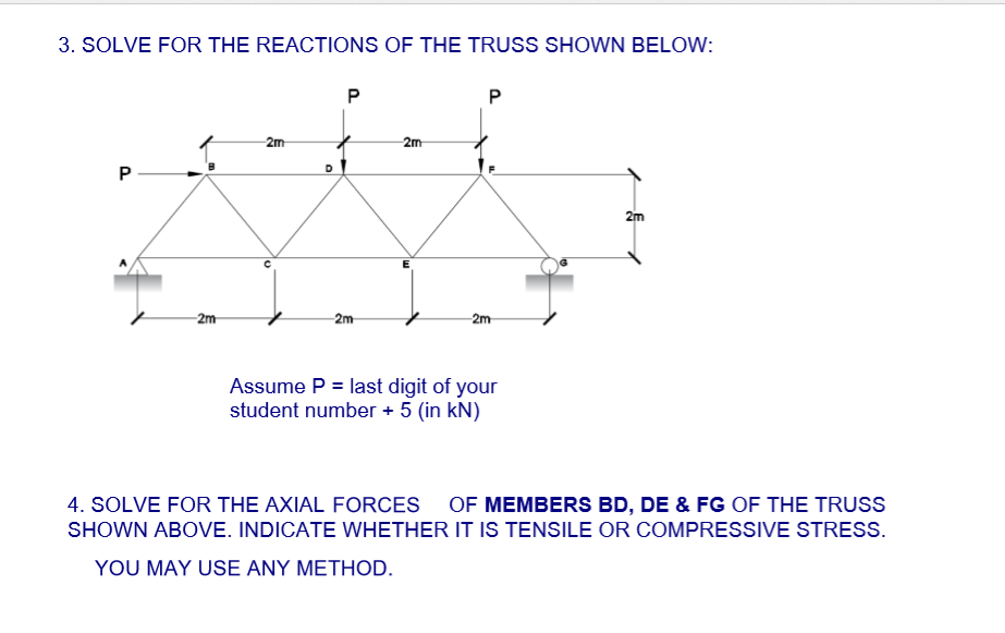 3. SOLVE FOR THE REACTIONS OF THE TRUSS SHOWN BELOW:
P
P
2m
2m
P
2m
2m
2m
Assume P = last digit of your
student number + 5 (in kN)
4. SOLVE FOR THE AXIAL FORCES OF MEMBERS BD, DE & FG OF THE TRUSS
SHOWN ABOVE. INDICATE WHETHER IT IS TENSILE OR COMPRESSIVE STRESS.
YOU MAY USE ANY METHOD.
-2m
D