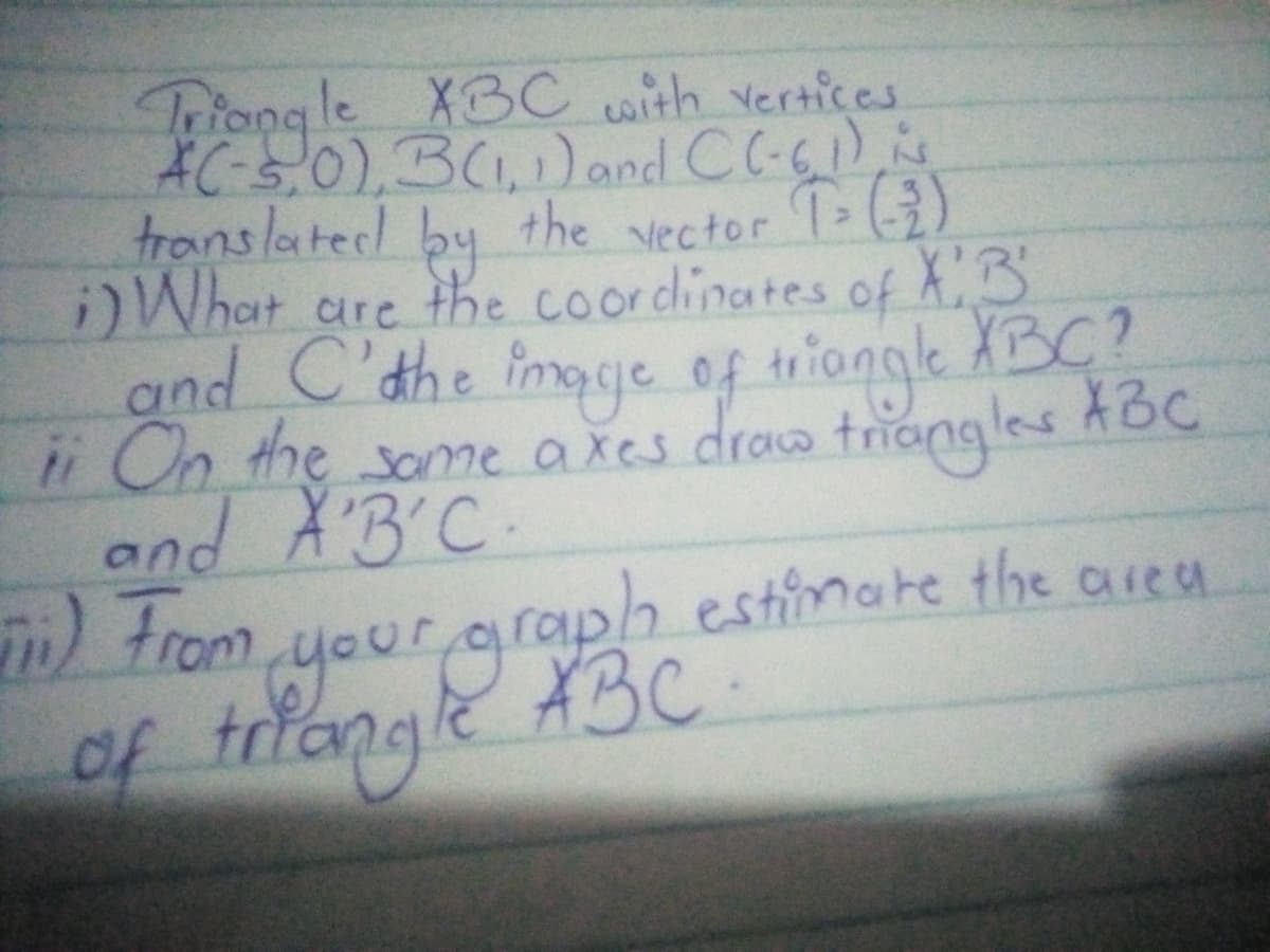 Triong le XBC with vertices
AC-s.0),3(1,1)and CC-6)
the
by
)What are the coordinates of X3
translatec!
Vector T ()
and C'the fimsje of tiongk XBC?
i On the ame axes
draw triangles
XBC
and X'B'C
trom your graph estimate the area
A3C.
of triangle 3c
