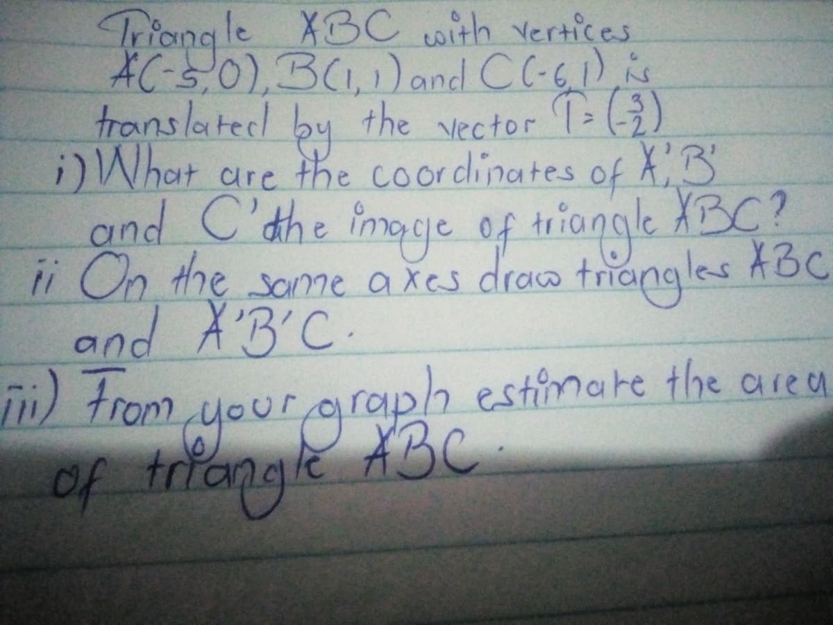 Triang le X3C with vertices
AC-s,0),B(1)and CC-61) is
translatedl
l by the vector T (3)
i)What
are the coordinates of XB
and C'the
ii On the some axes draa ABC
and A'B'C.
image of tniongle XBC?
triangles
your graph estimate the area
of triongle
n) trom
ABC
