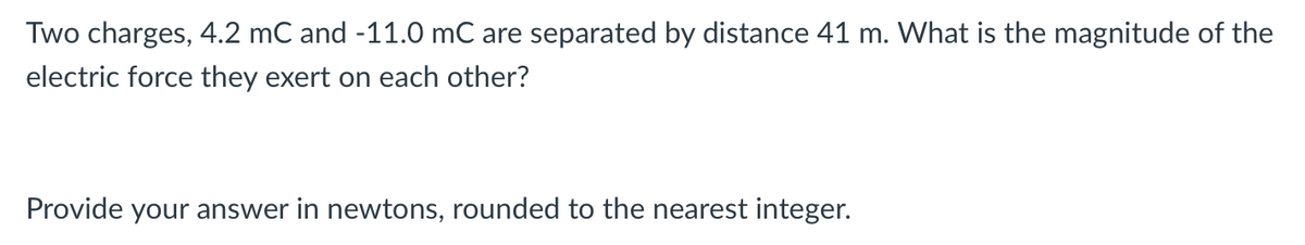 Two charges, 4.2 mC and -11.0 mC are separated by distance 41 m. What is the magnitude of the
electric force they exert on each other?
Provide your answer in newtons, rounded to the nearest integer.
