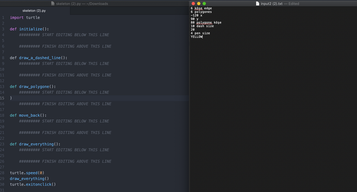 skeleton (2).py – ~/Downloads
input2 (2).txt – Edited
6 köse edge
6 polygones
-120 x
skeleton (2).py
import turtle
90 y
80 polygone. köşe
10 dash size
3
def initialize():
20
4 pen size
YELLOW
4
##### START EDITING BELOW THIS LINE
6.
FINISH EDITING ABOVE THIS LINE
7
8.
def draw_a_dashed_line():
9.
START EDITING BELOW THIS LINE
10
11
FINISH EDITING ABOVE THIS LINE
12
13
def draw_polygone():
14
#3## START EDITING BELOW THIS LINE
15
16
# FINISH EDITING ABOVE THIS LINE
17
18
def move_back():
19
START EDITING BELOW THIS LINE
20
21
# FINISH EDITING ABOVE THIS LINE
22
def draw_everything():
24
23
#### START EDITING BELOW THIS LINE
25
26
FINISH EDITING ABOVE THIS LINE
27
turtle.speed ( 0)
28
draw_everything()
29
30
turtle.exitonclick()
31
