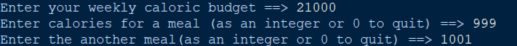 Enter your weekly caloric budget ==> 21000
Enter calories for a meal (as an integer or 0 to quit) ==> 999
Enter the another meal (as an integer or 0 to quit) ==> 1001