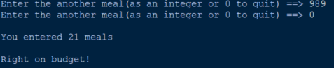 Enter the another meal (as an integer or 0 to quit) ==> 989
Enter the another meal (as an integer or 0 to quit) ==> 0
You entered 21 meals
Right on budget!