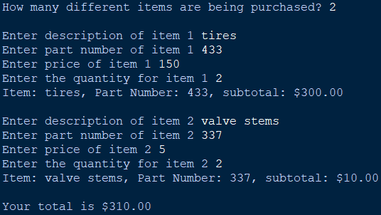 How many different items are being purchased? 2
Enter description of item 1 tires
Enter part number of item 1 433
Enter price of item 1 150
Enter the quantity for item 1 2
Item: tires, Part Number: 433, subtotal: $300.00
Enter description of item 2 valve stems
Enter part number of item 2 337
Enter price of item 25
Enter the quantity for item 2 2
Item: valve stems, Part Number: 337, subtotal: $10.00
Your total is $310.00