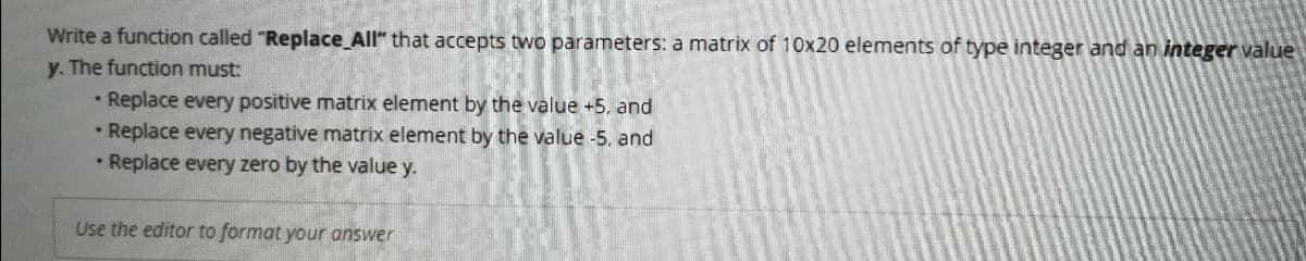 Write a function called "Replace_All" that accepts two parameters: a matrix of 10x20 elements of type integer and an integer value
y. The function must:
• Replace every positive matrix element by the value +5, and
• Replace every negative matrix element by the value -5, and
• Replace every zero by the value y.
Use the editor to format your answer
