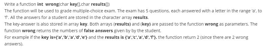 Write a function int wrong(char key[].char results[)
The function will be used to grade multiple-choice exam. The exam has 5 questions, each answered with a letter in the range 'a', to
'f'. All the answers for a student are stored in the character array results.
The key-answer is also stored in array key. Both arrays (results) and (key) are passed to the function wrong as parameters. The
function wrong returns the numbers of false answers given by by the student.
For example if the key is={'a','b','a','d','e'} and the results is {'a','c','a', 'd','f'}. the function return 2 (since there are 2 wrong
answers).
