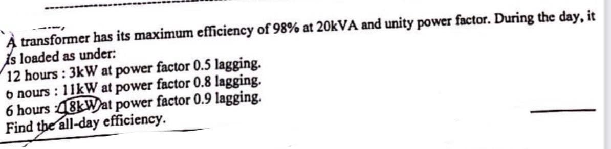 transformer has its maximum efficiency of 98% at 20kVA and unity power factor. During the day, it
is loaded as under:
12 hours: 3kW at power factor 0.5 lagging.
o nours: 11kW at power factor 0.8 lagging.
6 hours 48kWat power factor 0.9 lagging.
Find the all-day efficiency.