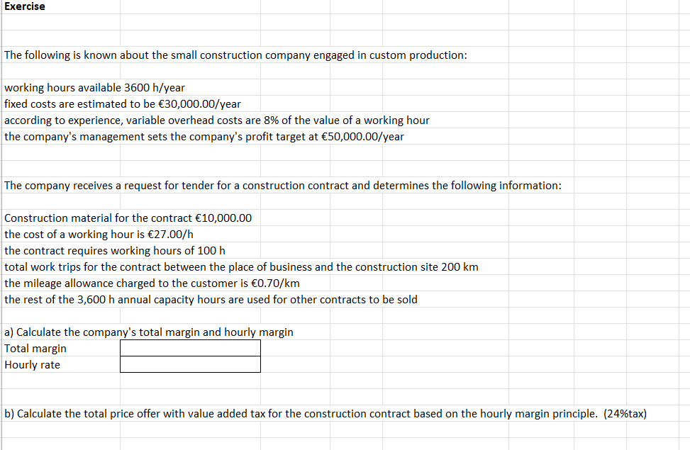 Exercise
The following is known about the small construction company engaged in custom production:
working hours available 3600 h/year
fixed costs are estimated to be €30,000.00/year
according to experience, variable overhead costs are 8% of the value of a working hour
the company's management sets the company's profit target at €50,000.00/year
The company receives a request for tender for a construction contract and determines the following information:
Construction material for the contract €10,000.00
the cost of a working hour is €27.00/h
the contract requires working hours of 100 h
total work trips for the contract between the place of business and the construction site 200 km
the mileage allowance charged to the customer is €0.70/km
the rest of the 3,600 h annual capacity hours are used for other contracts to be sold
a) Calculate the company's total margin and hourly margin
Total margin
Hourly rate
b) Calculate the total price offer with value added tax for the construction contract based on the hourly margin principle. (24% tax)
