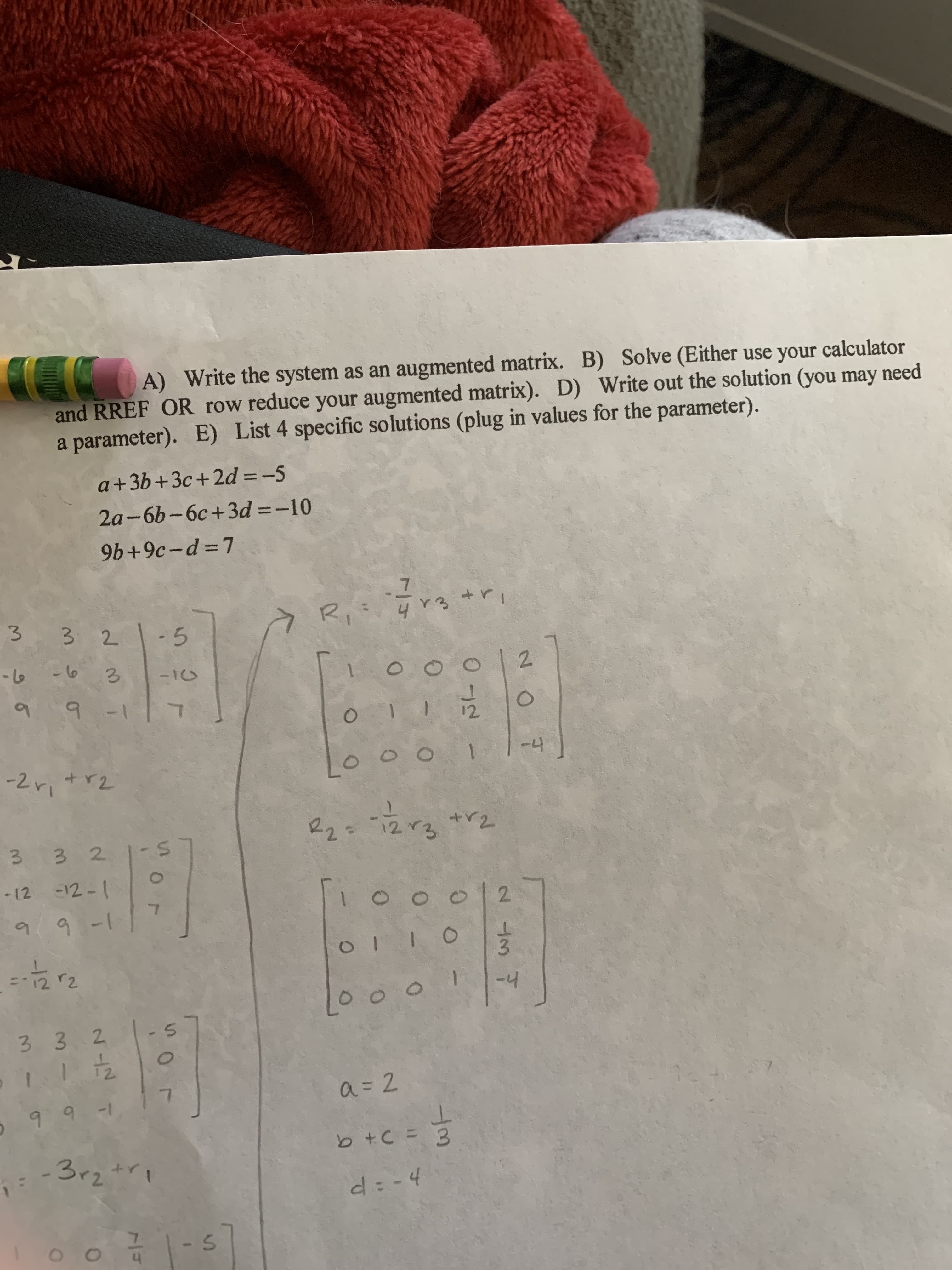 A) Write the system as an augmented matrix. B) Solve (Either use your calculator
and RREF OR row reduce your augmented matrix). D) Write out the solution (you may need
a parameter). E) List 4 specific solutions (plug in values for the parameter).
a+3b+3c+2d = -5
%3D
2a-6b-6c+3d =-10
9b+9c-d =7
32
-5
-t6
- 16
2.
6.
-2r +r2
-4
22=
12.
3 3 2
-12 -12-1
2.
9.
9-1
Lo o ㅇ
-4
3 3 2
1-
a = 2
b +C = 3
-3r2+ri
d: -4
- 5
/7
3.
