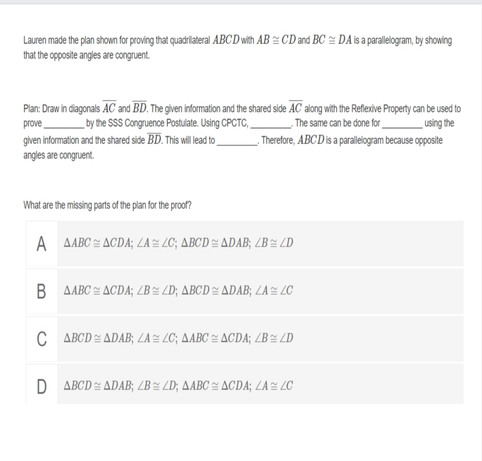 Lauren made the plan shown for proving that quadrilateral ABCD with AB = CD and BC = DA is a parallelogram, by showing
that the opposite angles are congruent.
Plan: Draw in diagonals AC and BD. The given information and the shared side AC along with the Reflexive Property can be used to
prove
given information and the shared side BD. This will lead to
angles are congruent.
using the
Therefore, ABCD is a parallelogram because opposite
by the SSS Congruence Postulate. Using CPCTC,
The same can be done for _
What are the missing parts of the plan for the proof?
A
AABC = ACDA; ZA= ZC; ABCD= ADAB; ZB= ZD
ΔABC 쓴 ΔCDA; ZB~ ZD; ABCD 스 △DAB; LA 쓴 ZC
ΔBCD쓴 ADAB; LA쓴 2C; AABC 쓸 ΔCDA; ZB~ ZD
ΔBCD 쓴 △DAB; ZB~ ZD; △ABC 쓸 △CDA; LA 쓴 ZC
