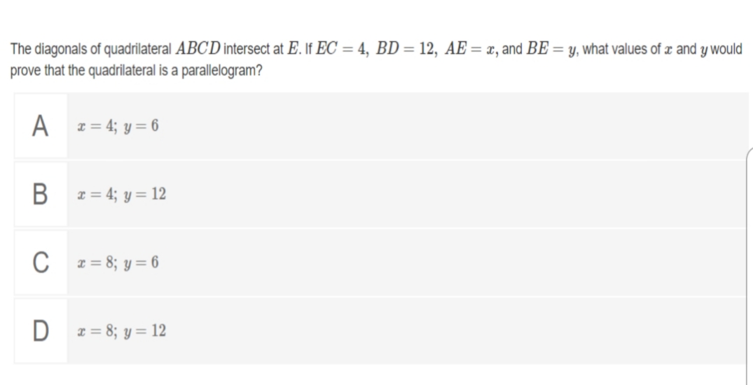 The diagonals of quadrilateral ABC'D intersect at E. If EC = 4, BD = 12, AE = x, and BE = y, what values of æ and y would
prove that the quadrilateral is a parallelogram?
A z = 4; y = 6
В
x = 4; y = 12
C
x = 8; y = 6
D z = 8; y= 12
