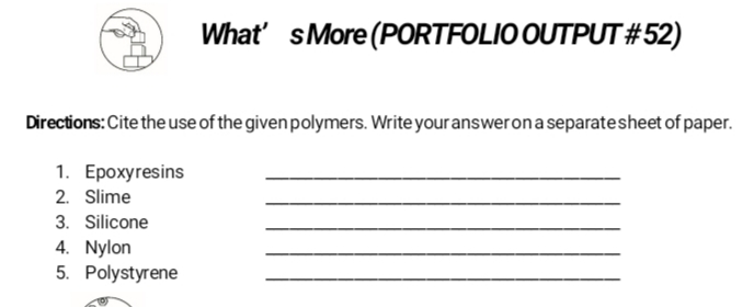 What's More (PORTFOLIO OUTPUT #52)
Directions: Cite the use of the given polymers. Write your answer on a separate sheet of paper.
1. Epoxyresins
2. Slime
3. Silicone
4. Nylon
5. Polystyrene