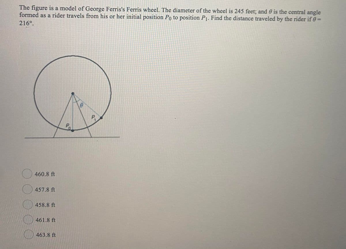 The figure is a model of George Ferris's Ferris wheel. The diameter of the wheel is 245 feet; and 0 is the central angle
formed as a rider travels from his or her initial position Po to position P1. Find the distance traveled by the rider if 0=
216°.
Po
460.8 ft
457.8 ft
458.8 ft
) 461.8 ft
) 463.8 ft
