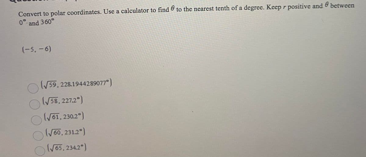 Convert to polar coordinates. Use a calculator to find & to the nearest tenth of a degree. Keep r positive and between
0° and 360°
(-5,-6)
OW59, 228.1944289077°)
/58, 227.2°)
WOT, 230.2°)
Wo0, 231.2°)
OW55, 234.2°)
