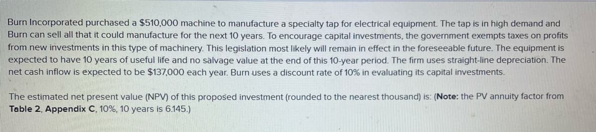 Burn Incorporated purchased a $510,000 machine to manufacture a specialty tap for electrical equipment. The tap is in high demand and
Burn can sell all that it could manufacture for the next 10 years. To encourage capital investments, the government exempts taxes on profits
from new investments in this type of machinery. This legislation most likely will remain in effect in the foreseeable future. The equipment is
expected to have 10 years of useful life and no salvage value at the end of this 10-year period. The firm uses straight-line depreciation. The
net cash inflow is expected to be $137,000 each year. Burn uses a discount rate of 10% in evaluating its capital investments.
The estimated net present value (NPV) of this proposed investment (rounded to the nearest thousand) is: (Note: the PV annuity factor from
Table 2, Appendix C, 10%, 10 years is 6.145.)