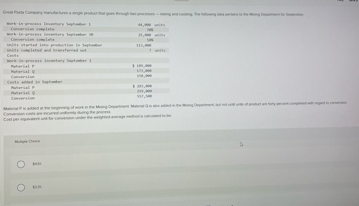 Great Pasta Company manufactures a single product that goes through two processes - mixing and cooking. The following data pertains to the Mixing Department for September.
Work-in-process Inventory September 1
Conversion complete
Work-in-process inventory September 30
Conversion completel
Units started into production in September
Units completed and transferred out
Costs
Work-in-process inventory September 1
Material P
Material Q
Conversion
Costs added in September
Material P
Material Q
Conversion
Multiple Choice
$4.61.
44,000 units
70%
25,000 units
50%
$3.01.
113,000
? units
Material P is added at the beginning of work in the Mixing Department. Material Q is also added in the Mixing Department, but not until units of product are forty percent completed with regard to conversion.
Conversion costs are incurred uniformly during the process.
Cost per equivalent unit for conversion under the weighted-average method is calculated to be:
$ 189,000
173,000
150,000
$ 283,000
259,000
557,500
D