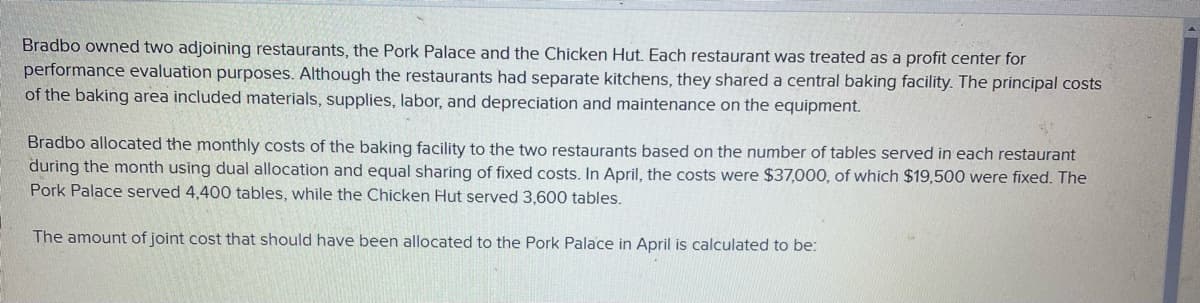 Bradbo owned two adjoining restaurants, the Pork Palace and the Chicken Hut. Each restaurant was treated as a profit center for
performance evaluation purposes. Although the restaurants had separate kitchens, they shared a central baking facility. The principal costs
of the baking area included materials, supplies, labor, and depreciation and maintenance on the equipment.
Bradbo allocated the monthly costs of the baking facility to the two restaurants based on the number of tables served in each restaurant
during the month using dual allocation and equal sharing of fixed costs. In April, the costs were $37,000, of which $19,500 were fixed. The
Pork Palace served 4,400 tables, while the Chicken Hut served 3,600 tables.
The amount of joint cost that should have been allocated to the Pork Palace in April is calculated to be: