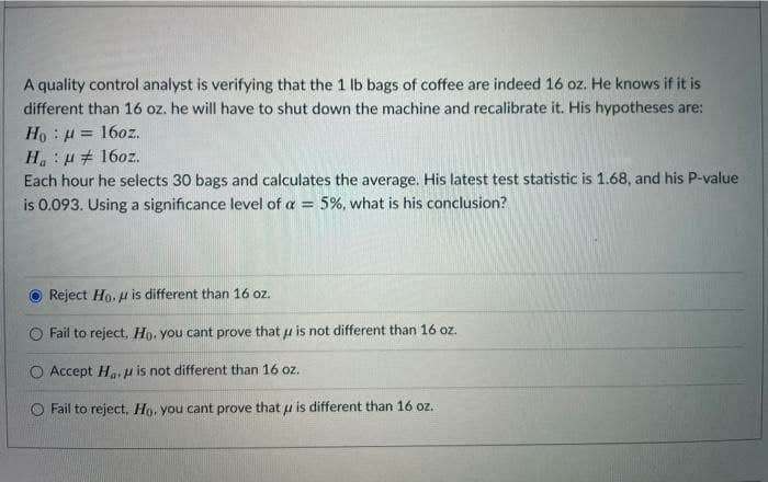 A quality control analyst is verifying that the 1 lb bags of coffee are indeed 16 oz. He knows if it is
different than 16 oz. he will have to shut down the machine and recalibrate it. His hypotheses are:
Ho : μ = 1602.
Ha μ 16oz.
Each hour he selects 30 bags and calculates the average. His latest test statistic is 1.68, and his P-value
is 0.093. Using a significance level of a = 5%, what is his conclusion?
Reject Ho, u is different than 16 oz.
Fail to reject, Ho, you cant prove that is not different than 16 oz.
Accept Ha is not different than 16 oz.
Fail to reject. Ho, you cant prove that u is different than 16 oz.