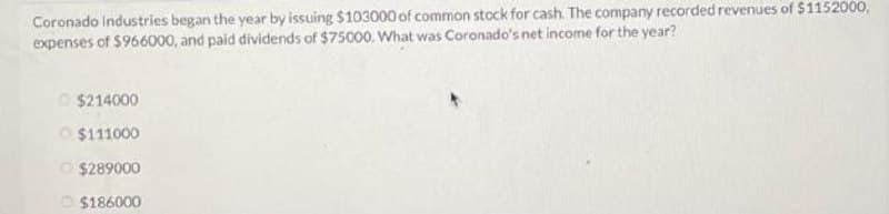 Coronado Industries began the year by issuing $103000 of common stock for cash. The company recorded revenues of $1152000,
expenses of $966000, and paid dividends of $75000. What was Coronado's net income for the year?
$214000
$111000
$289000
$186000