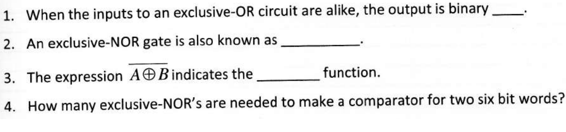 1. When the inputs to an exclusive-OR circuit are alike, the output is binary
2. An exclusive-NOR gate is also known as
3. The expression AB indicates the
function.
4. How many exclusive-NOR's are needed to make a comparator for two six bit words?