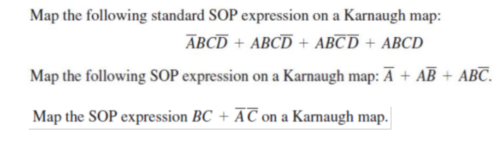 Map the following standard SOP expression on a Karnaugh map:
ABCD + ABCD + ABCD + ABCD
Map the following SOP expression on a Karnaugh map: Ā + AB + ABC.
Map the SOP expression BC + AC on a Karnaugh map.