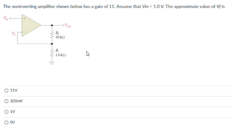 The noninverting amplifier shown below has a gain of 11. Assume that Vin = 1.0 V. The approximate value of Vf is
O 11V
O 100mV
O 1V
O OV
R₂
1012
R₂
10 ΚΩ
↳