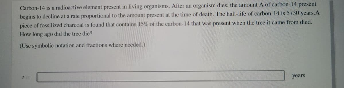 Carbon-14 is a radioactive element present in living organisms. After an organism dies, the amount A of carbon-14 present
begins to decline at a rate proportional to the amount present at the time of death. The half-life of carbon-14 is 5730 years.A
piece of fossilized charcoal is found that contains 15% of the carbon-14 that was present when the tree it came from died.
How long ago did the tree die?
(Use symbolic notation and fractions where needed.)
years
