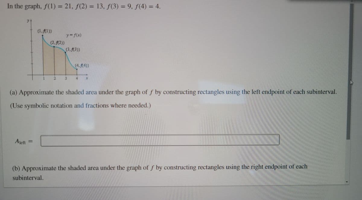 In the graph, \( f(1) = 21 \), \( f(2) = 13 \), \( f(3) = 9 \), \( f(4) = 4 \).

### Diagram Explanation

The graph provided depicts a curve of the function \( y = f(x) \). There are four points marked on the graph: \( (1, f(1)) \), \( (2, f(2)) \), \( (3, f(3)) \), and \( (4, f(4)) \). The shaded area under the curve between these points is divided into three subintervals, each represented by rectangles. The tops of these rectangles align with the function's value at the left endpoint of each subinterval, illustrating a left Riemann sum approximation.

### Problem Statement

(a) **Approximate the shaded area under the graph of \( f \) by constructing rectangles using the left endpoint of each subinterval.**  
(Use symbolic notation and fractions where needed.)

\[ A_{\text{left}} = \]

(b) **Approximate the shaded area under the graph of \( f \) by constructing rectangles using the right endpoint of each subinterval.**

The task requires calculating the area under the graph as a numerical approximation, providing a visual and analytical understanding of integral approximations using Riemann sums.