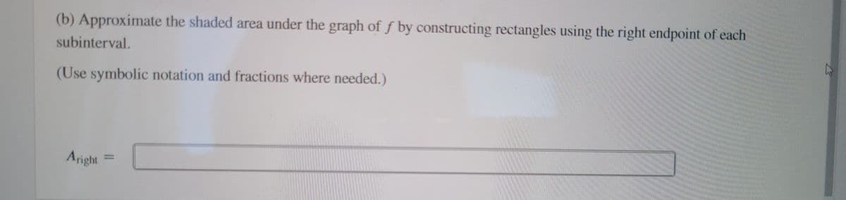 (b) Approximate the shaded area under the graph of \( f \) by constructing rectangles using the right endpoint of each subinterval.

(Use symbolic notation and fractions where needed.)

\[ A_{\text{right}} = \underline{\hspace{5cm}} \]