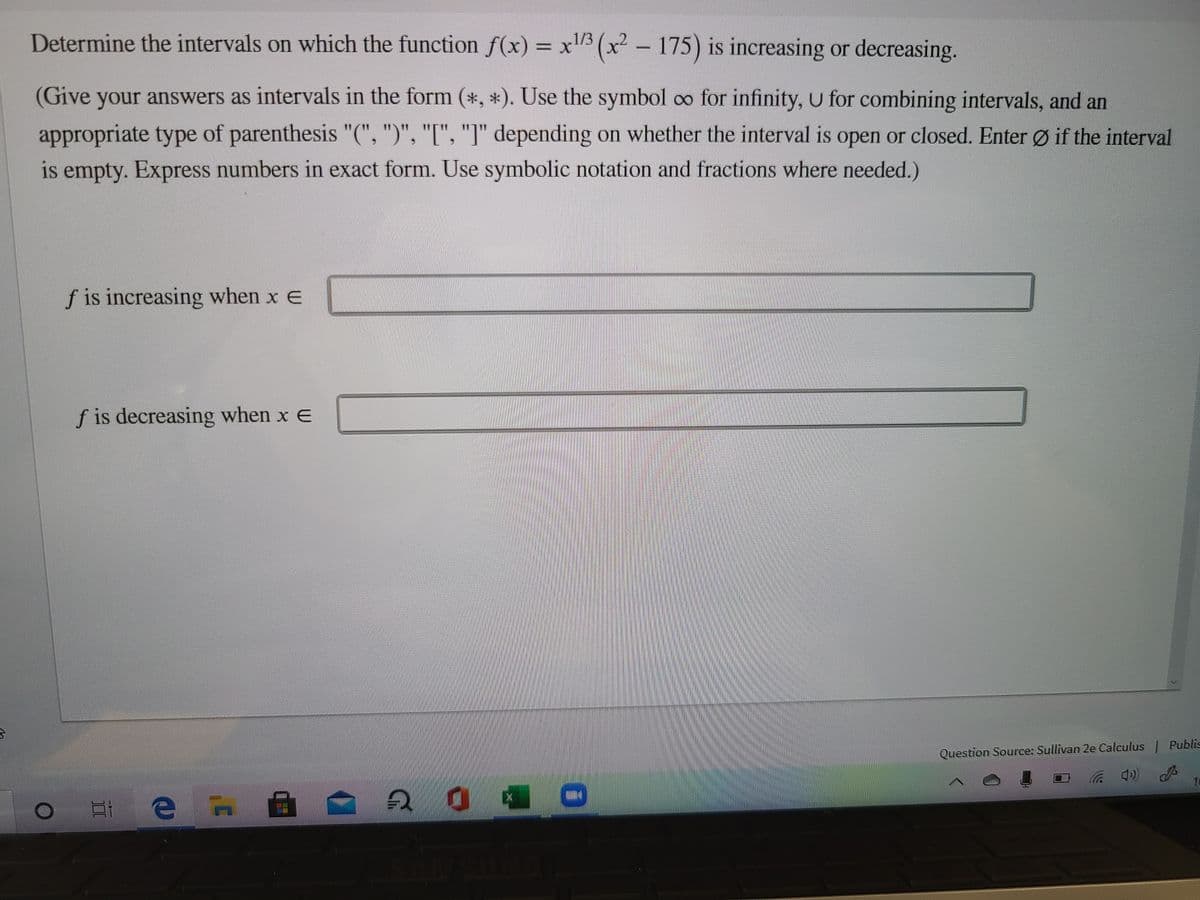 Determine the intervals on which the function f(x) = x"³ (x² – 175) is increasing or decreasing.
(Give your answers as intervals in the form (*, *). Use the symbol oo for infinity, U for combining intervals, and an
appropriate type of parenthesis "(", ")", "[", "I" depending on whether the interval is open or closed. Enter Ø if the interval
is empty. Express numbers in exact form. Use symbolic notation and fractions where needed.)
f is increasing when x e
f is decreasing when x e
Question Source: Sullivan 2e Calculus Publis
