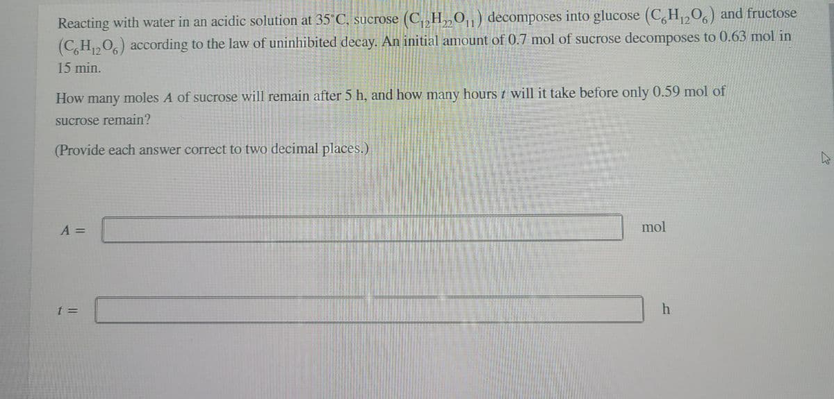 Reacting with water in an acidic solution at 35°C, sucrose (C, H„0,) decomposes into glucose (C,H,0) and fructose
(C,H,0,) according to the law of uninhibited decay. An initial amount of 0.7 mol of sucrose decomposes to 0.63 mol in
12
15 min.
How many moles A of sucrose will remain after 5 h, and how many hours t will it take before only 0.59 mol of
sucrose remain?
(Provide each answer correct to two decimal places.)
A =
mol
