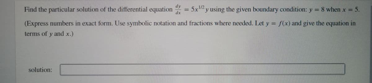 dy
Find the particular solution of the differential equation
5x12
y using the given boundary condition: y = 8 when x =
D5.
dx
(Express numbers in exact form. Use symbolic notation and fractions where needed. Let y = f(x) and give the equation in
terms of y and x.)
solution:
