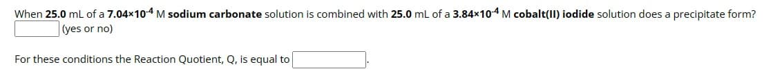 When 25.0 mL of a 7.04×104 M sodium carbonate solution is combined with 25.0 mL of a 3.84×104 M cobalt(II) iodide solution does a precipitate form?
(yes or no)
For these conditions the Reaction Quotient, Q, is equal to