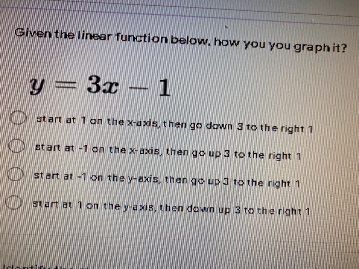 Given the linear function below, how you you graph it?
y = 3x – 1
st art at 1 on the x-axis, then go down 3 to the right 1
start at -1 on the x-axis, then go up 3 to the right 1
start at -1 on the y-axis, then go up 3 to the right 1
start at 1 on the y-axis, then down up 3 to the right 1
ntif
