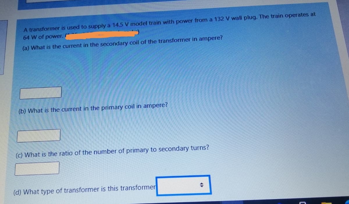 A transformer is used to supply a 14.5 V model train with power from a 132V wall plug. The train operates at
64 W of power.
(a) What is the current in the secondary coil of the transformer in ampere?
(b) What is the current in the primary coil in ampere?
(c) What is the ratio of the number of primary to secondary turns?
(d) What type of transformer is this transformer
