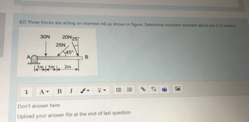 B2) Three forces are acting on member AB as shown in figure, Determine resultant moment about pin A (3 marks)
30N
20N25
25N
A BI
Don't answer here
Upload your answer file at the end of last question
II
!!
