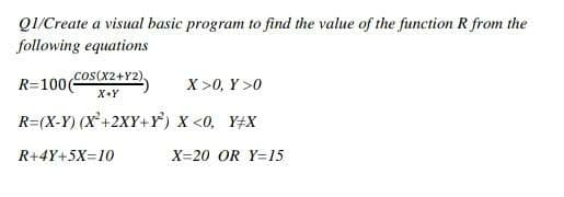 Q1/Create a visual basic program to find the value of the function R from the
following equations
cos(X2+Y2),
R=100(
X >0, Y >0
X+Y
R=(X-Y) (X+2XY+Y) x <0, Y#X
R+4Y+5X=10
X=20 OR Y=15
