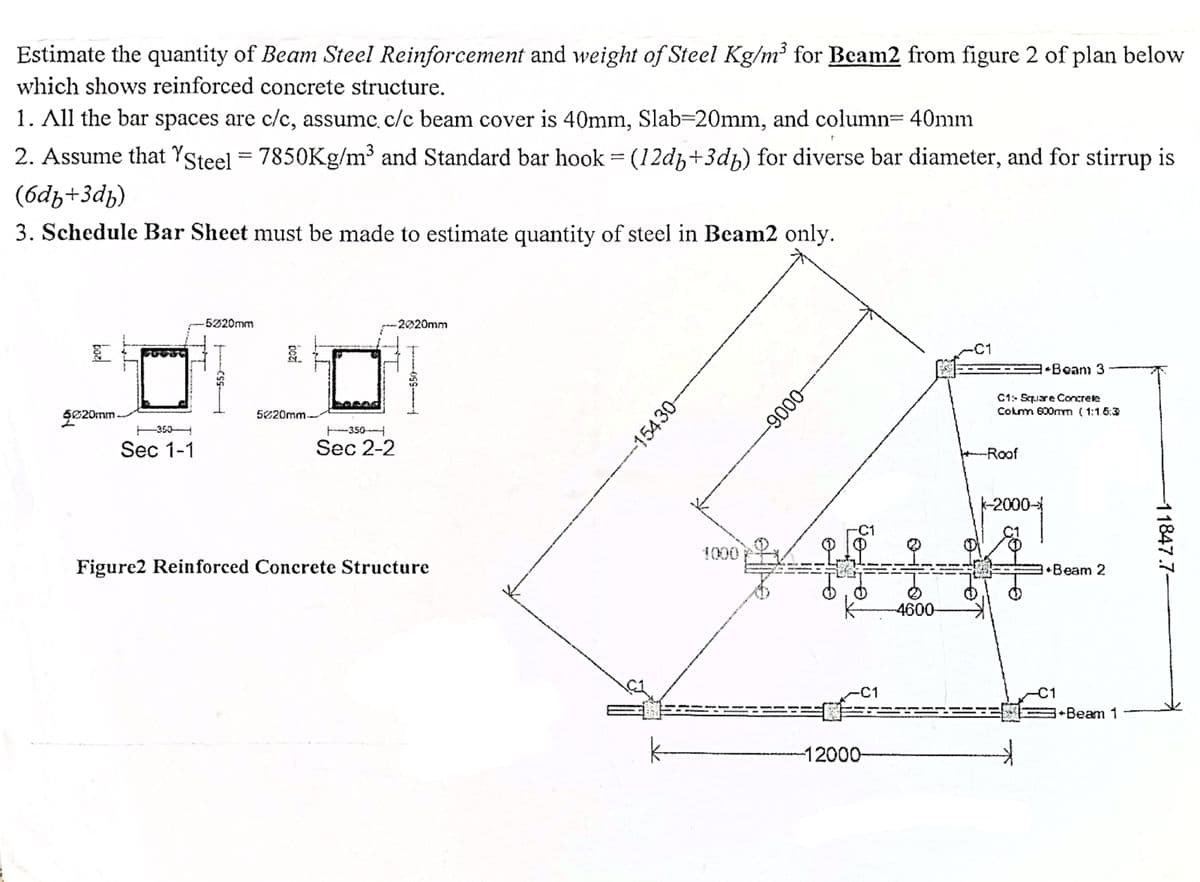 Estimate the quantity of Beam Steel Reinforcement and weight of Steel Kg/m³ for Beam2 from figure 2 of plan below
which shows reinforced concrete structure.
1. All the bar spaces are c/c, assume c/c beam cover is 40mm, Slab=20mm, and column= 40mm
2. Assume that YSteel = 7850Kg/m³ and Standard bar hook = (12d+3db) for diverse bar diameter, and for stirrup is
(6df+3db)
3. Schedule Bar Sheet must be made to estimate quantity of steel in Beam2 only.
-5220mm
-2020mm
*Beam 3
C1: Square Concrete
Colm 600mm (1:15:3
baz
$020mm
-CSS-
bozi
5620mm
-350
-350-
Sec 1-1
Sec 2-2
Figure2 Reinforced Concrete Structure
-15430-
1000
-0006-
-C1
12000-
-4600
-Roof
k-2000-
t
+Beam 2
-C1
+Beam 1
-11847.7-