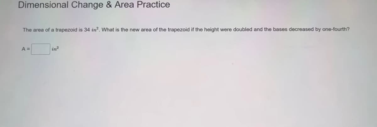 Dimensional Change & Area Practice
The area of a trapezoid is 34 in². What is the new area of the trapezoid if the height were doubled and the bases decreased by one-fourth?
A =
in²