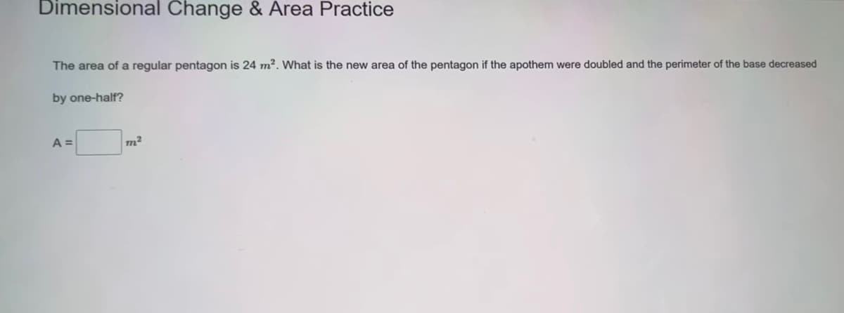 Dimensional Change & Area Practice
The area of a regular pentagon is 24 m². What is the new area of the pentagon if the apothem were doubled and the perimeter of the base decreased
by one-half?
A =
m²