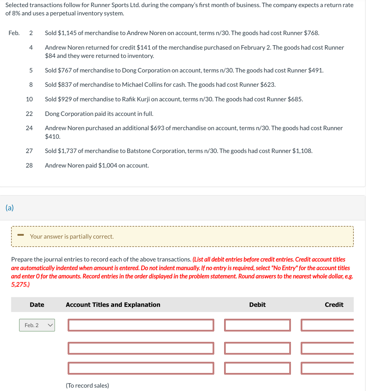 Selected transactions follow for Runner Sports Ltd. during the company's first month of business. The company expects a return rate
of 8% and uses a perpetual inventory system.
Feb. 2 Sold $1,145 of merchandise to Andrew Noren on account, terms n/30. The goods had cost Runner $768.
Andrew Noren returned for credit $141 of the merchandise purchased on February 2. The goods had cost Runner
$84 and they were returned to inventory.
Sold $767 of merchandise to Dong Corporation on account, terms n/30. The goods had cost Runner $491.
Sold $837 of merchandise to Michael Collins for cash. The goods had cost Runner $623.
Sold $929 of merchandise to Rafik Kurji on account, terms n/30. The goods had cost Runner $685.
Dong Corporation paid its account in full.
Andrew Noren purchased an additional $693 of merchandise on account, terms n/30. The goods had cost Runner
$410.
Sold $1,737 of merchandise to Batstone Corporation, terms n/30. The goods had cost Runner $1,108.
Andrew Noren paid $1,004 on account.
(a)
-
4
5
8
10
22
24
27
28
Your answer is partially correct.
Prepare the journal entries to record each of the above transactions. (List all debit entries before credit entries. Credit account titles
are automatically indented when amount is entered. Do not indent manually. If no entry is required, select "No Entry" for the account titles
and enter o for the amounts. Record entries in the order displayed in the problem statement. Round answers to the nearest whole dollar, e.g.
5,275.)
Date
Feb. 2
Account Titles and Explanation
(To record sales)
Debit
Credit