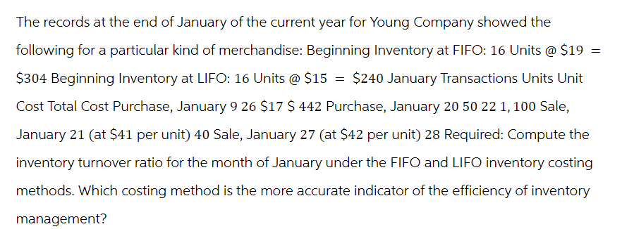 The records at the end of January of the current year for Young Company showed the
following for a particular kind of merchandise: Beginning Inventory at FIFO: 16 Units @ $19 =
$304 Beginning Inventory at LIFO: 16 Units @ $15 = $240 January Transactions Units Unit
Cost Total Cost Purchase, January 9 26 $17 $ 442 Purchase, January 20 50 22 1, 100 Sale,
January 21 (at $41 per unit) 40 Sale, January 27 (at $42 per unit) 28 Required: Compute the
inventory turnover ratio for the month of January under the FIFO and LIFO inventory costing
methods. Which costing method is the more accurate indicator of the efficiency of inventory
management?